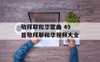 敬拜耶和华歌曲 49首敬拜耶和华视频大全
