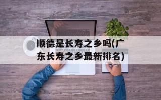 顺德是长寿之乡吗(广东长寿之乡最新排名)