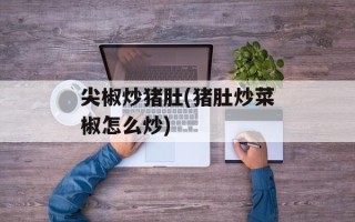 尖椒炒猪肚(猪肚炒菜椒怎么炒)