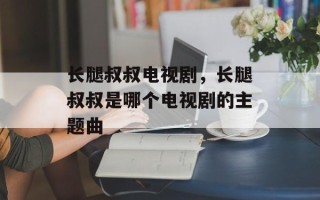 长腿叔叔电视剧，长腿叔叔是哪个电视剧的主题曲