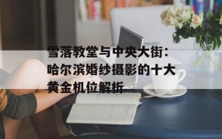 雪落教堂与中央大街：哈尔滨婚纱摄影的十大黄金机位解析