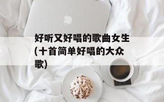好听又好唱的歌曲女生(十首简单好唱的大众歌)