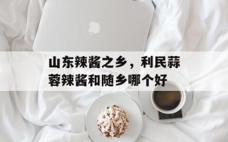山东辣酱之乡，利民蒜蓉辣酱和随乡哪个好