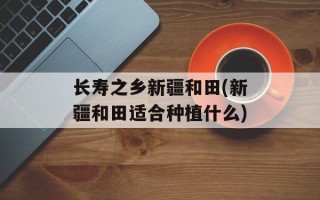 长寿之乡新疆和田(新疆和田适合种植什么)