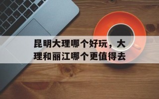 昆明大理哪个好玩，大理和丽江哪个更值得去