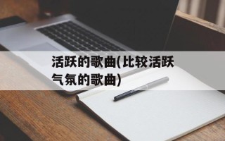 活跃的歌曲(比较活跃气氛的歌曲)