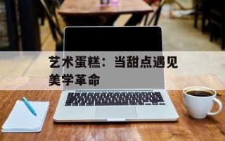 艺术蛋糕：当甜点遇见美学革命