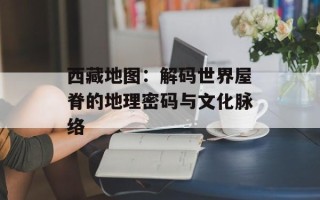 西藏地图：解码世界屋脊的地理密码与文化脉络