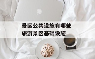 景区公共设施有哪些 旅游景区基础设施