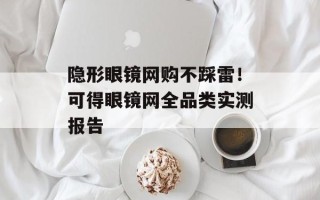 隐形眼镜网购不踩雷！可得眼镜网全品类实测报告
