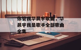 你管我华晨宇歌曲，华晨宇我是歌手全部歌曲全集