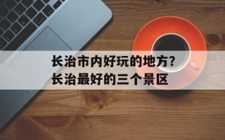 长治市内好玩的地方？长治最好的三个景区