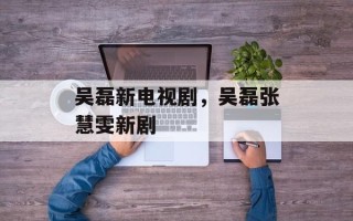 吴磊新电视剧，吴磊张慧雯新剧