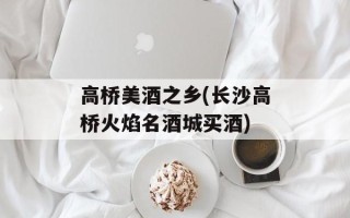 高桥美酒之乡(长沙高桥火焰名酒城买酒)