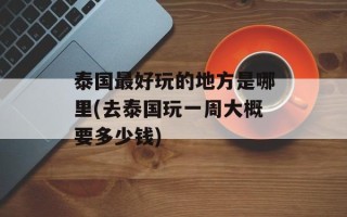 泰国最好玩的地方是哪里(去泰国玩一周大概要多少钱)