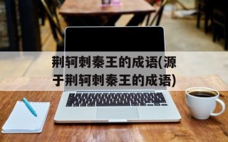 荆轲刺秦王的成语(源于荆轲刺秦王的成语)