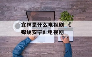 宜林是什么电视剧 《锦绣安宁》电视剧