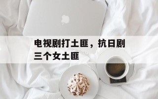 电视剧打土匪，抗日剧三个女土匪