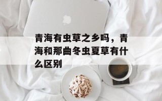 青海有虫草之乡吗，青海和那曲冬虫夏草有什么区别