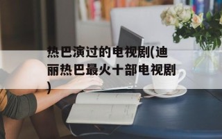 热巴演过的电视剧(迪丽热巴最火十部电视剧)