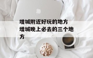 增城附近好玩的地方 增城晚上必去的三个地方