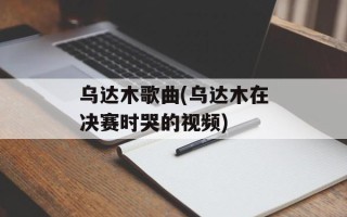 乌达木歌曲(乌达木在决赛时哭的视频)
