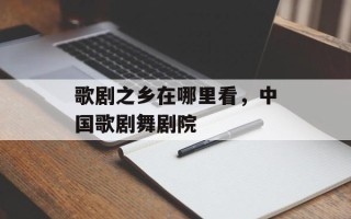 歌剧之乡在哪里看，中国歌剧舞剧院