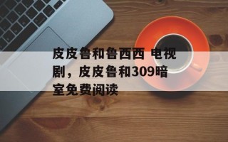 皮皮鲁和鲁西西 电视剧，皮皮鲁和309暗室免费阅读