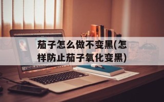茄子怎么做不变黑(怎样防止茄子氧化变黑)