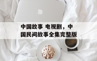 中国故事 电视剧，中国民间故事全集完整版