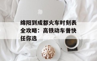 绵阳到成都火车时刻表全攻略：高铁动车普快任你选