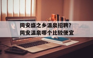 同安盛之乡温泉招聘？同安温泉哪个比较便宜
