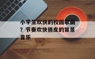 小学生欢快的校园歌曲？节奏欢快俏皮的背景音乐