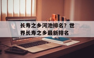 长寿之乡河池排名？世界长寿之乡最新排名