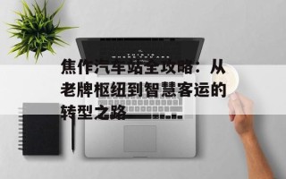 焦作汽车站全攻略：从老牌枢纽到智慧客运的转型之路