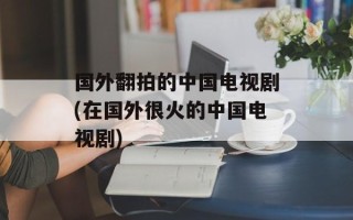 国外翻拍的中国电视剧(在国外很火的中国电视剧)