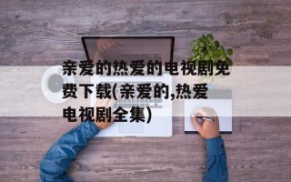 亲爱的热爱的电视剧免费下载(亲爱的,热爱电视剧全集)