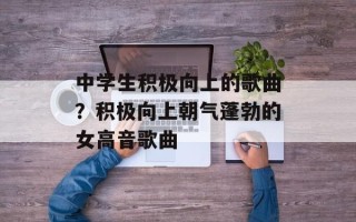中学生积极向上的歌曲？积极向上朝气蓬勃的女高音歌曲