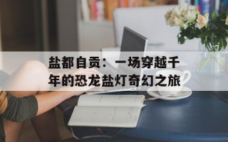 盐都自贡：一场穿越千年的恐龙盐灯奇幻之旅