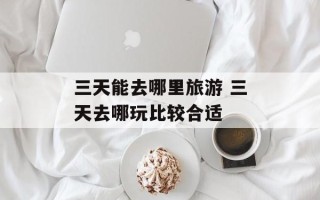 三天能去哪里旅游 三天去哪玩比较合适