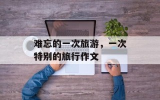 难忘的一次旅游，一次特别的旅行作文