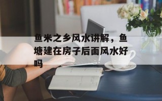 鱼米之乡风水讲解，鱼塘建在房子后面风水好吗