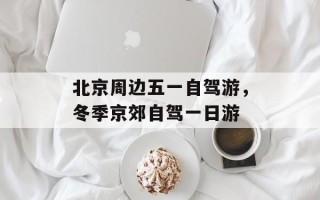北京周边五一自驾游，冬季京郊自驾一日游