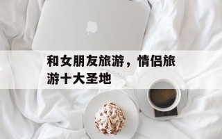 和女朋友旅游，情侣旅游十大圣地