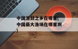 中国渔鼓之乡在哪里(中国最大渔场在哪里啊)
