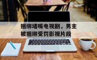 捆绑堵嘴电视剧，男主被捆绑受罚影视片段