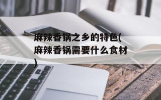 麻辣香锅之乡的特色(麻辣香锅需要什么食材)