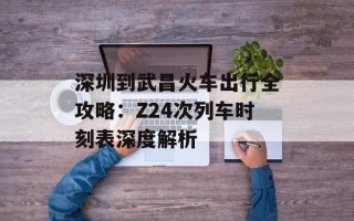 深圳到武昌火车出行全攻略：Z24次列车时刻表深度解析