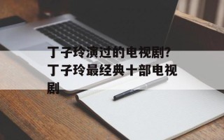 丁子玲演过的电视剧？丁子玲最经典十部电视剧