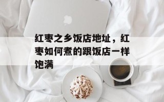 红枣之乡饭店地址，红枣如何煮的跟饭店一样饱满